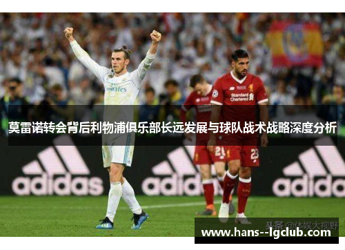 莫雷诺转会背后利物浦俱乐部长远发展与球队战术战略深度分析 莫雷诺转会背后利物浦俱乐部长远发展与球队战术战略深度分析