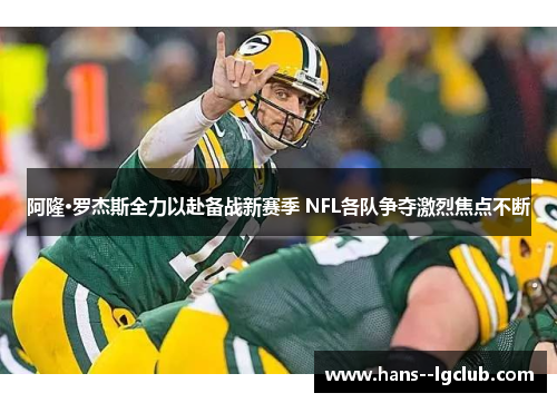 阿隆·罗杰斯全力以赴备战新赛季 NFL各队争夺激烈焦点不断