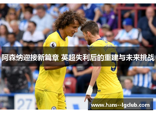 阿森纳迎接新篇章 英超失利后的重建与未来挑战