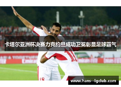 卡塔尔亚洲杯决赛力克约旦成功卫冕彰显足球霸气