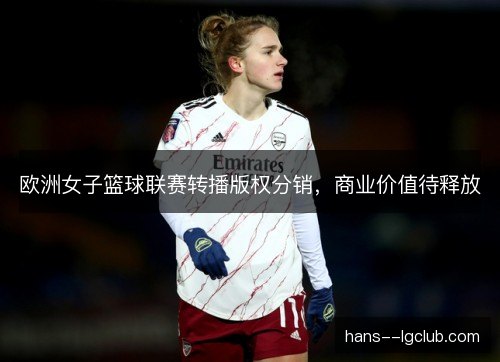 欧洲女子篮球联赛转播版权分销,商业价值待释放 欧洲女子篮球联赛转播版权分销,商业价值待释放