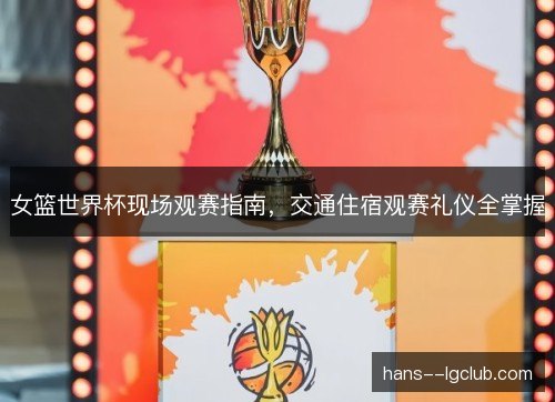 女篮世界杯现场观赛指南,交通住宿观赛礼仪全掌握 女篮世界杯现场观赛指南,交通住宿观赛礼仪全掌握